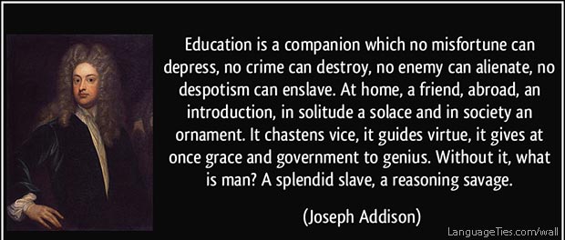 Education is a companion which no misfortune can depress, no crime can destroy, no enemy can alienate,no despotism can enslave. At home, a friend, abroad, an introduction, in solitude a solace and in society an ornament.It chastens vice, it guides virtue, it gives at once grace and government to genius. Without it, what is man? A splendid slave, a reasoning savage.