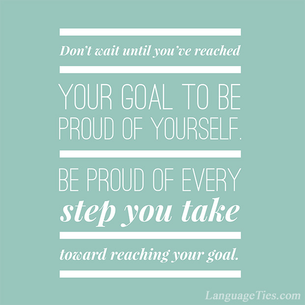 Don’t wait until you’ve reached your goal to be proud of yourself. Be proud of every step you take toward reaching that goal.
