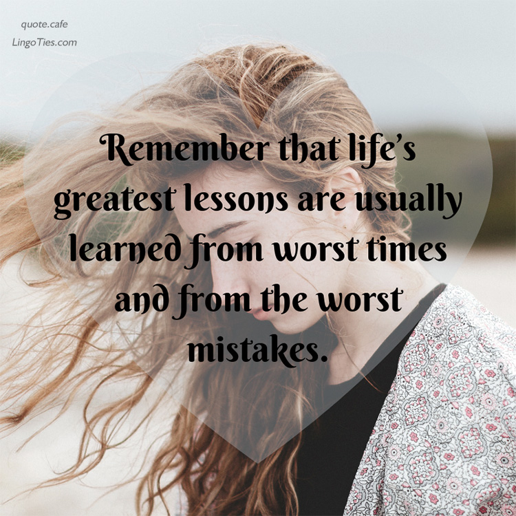 Remember that life’s greatest lessons are usually learned at the worst times and from the worst mistakes.