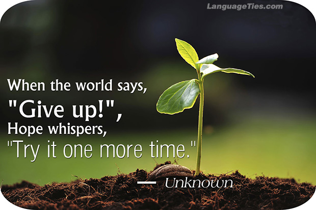 When the world says, “Give up,” Hope whispers, “Try it one more time.”
