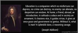 Education is a companion which no misfortune can depress, no crime can destroy, no enemy can alienate,no despotism can enslave. At home, a friend, abroad, an introduction, in solitude a solace and in society an ornament.It chastens vice, it guides virtue, it gives at once grace and government to genius. Without it, what is man? A splendid slave, a reasoning savage.