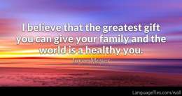I believe that the greatest gift you can give your family and the world is a healthy you.