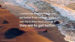 I cannot say whether things will get better if we change; what I can say is they must change if they are to get better.