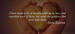 I have made a lot of mistakes falling in love, and regretted most of them, but never the potatoes that went with them. 