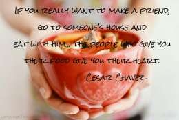 f you really want to make a friend, go to someone’s house and eat with him… the people who give you their food give you their heart.