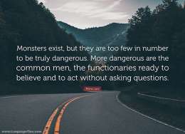 Monsters exist, but they are too few in number to be truly dangerous. More dangerous are the common men, the functionaries ready to believe and to act without asking questions.