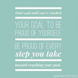 Don’t wait until you’ve reached your goal to be proud of yourself. Be proud of every step you take toward reaching that goal.