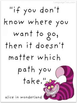 If you don’t know where you want to go, then it doesn’t matter which path you take.
