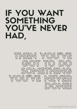 If you want something you’ve never had, you’ve got to do something you’ve never done before.