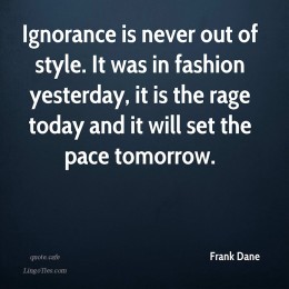 Ignorance is never out of style. It was in fashion yesterday, it is the rage today and it will set the pace tomorrow.