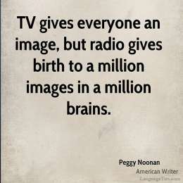 TV gives everyone an image, but radio gives birth to a million images in a million brains.