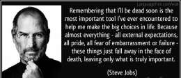 Remembering that I’ll be dead soon is the most important tool I’ve ever encountered to help me make the big choices in life. Because almost everything – all external expectations, all pride, all fear of embarrassment or failure – these things just fall away in the face of death, leaving only what is truly important.